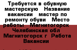 Требуется в обувную мастерскую › Название вакансии ­ мастер по ремонту обуви › Место работы ­ Магнитогорск - Челябинская обл., Магнитогорск г. Работа » Вакансии   